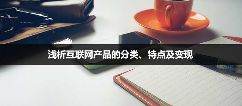 产品类型有哪些，浅析互联网产品的分类、特点及变现详解？