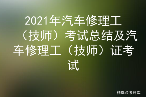 2021年汽车修理工（技师）考试总结及汽车修理工（技师）证考试