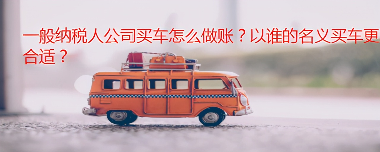 一般纳税人公司买车怎么做账？以谁的名义买车更合适？