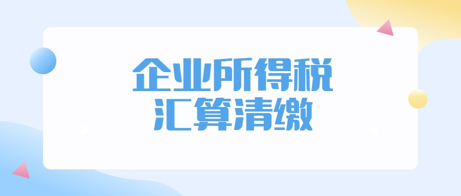 企业所得税如何汇算清缴？一文解答你汇算清缴中遇到的所有问题